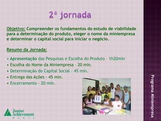 Objetivo: Compreender os fundamentos do estudo de viabilidade
para a determinação do produto, eleger o nome da miniempresa
e determinar o capital social para iniciar o negócio.

Resumo da Jornada:

• Apresentação das Pesquisas e Escolha do Produto – 1h20min
• Escolha do Nome da Miniempresa – 20 min.
• Determinação do Capital Social – 45 min.
• Entrega das Ações – 45 min.




                                                                Programa Miniempresa
• Encerramento – 20 min.
 