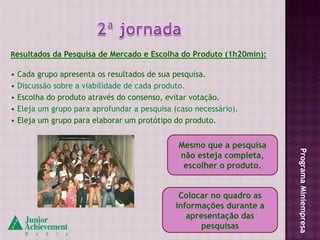 Resultados da Pesquisa de Mercado e Escolha do Produto (1h20min):

• Cada grupo apresenta os resultados de sua pesquisa.
• Discussão sobre a viabilidade de cada produto.
• Escolha do produto através do consenso, evitar votação.
• Eleja um grupo para aprofundar a pesquisa (caso necessário).
• Eleja um grupo para elaborar um protótipo do produto.


                                             Mesmo que a pesquisa




                                                                    Programa Miniempresa
                                             não esteja completa,
                                              escolher o produto.


                                             Colocar no quadro as
                                            informações durante a
                                               apresentação das
                                                  pesquisas
 