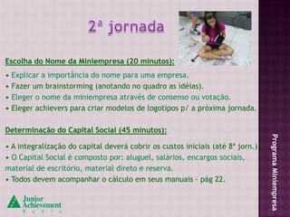 Escolha do Nome da Miniempresa (20 minutos):
•   Explicar a importância do nome para uma empresa.
•   Fazer um brainstorming (anotando no quadro as idéias).
•   Eleger o nome da miniempresa através de consenso ou votação.
•   Eleger achievers para criar modelos de logotipos p/ a próxima jornada.

Determinação do Capital Social (45 minutos):




                                                                                Programa Miniempresa
• A integralização do capital deverá cobrir os custos iniciais (até 8ª jorn.)
• O Capital Social é composto por: aluguel, salários, encargos sociais,
material de escritório, material direto e reserva.
• Todos devem acompanhar o cálculo em seus manuais – pág 22.
 