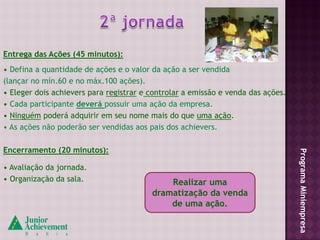 Entrega das Ações (45 minutos):
• Defina a quantidade de ações e o valor da ação a ser vendida
(lançar no mín.60 e no máx.100 ações).
• Eleger dois achievers para registrar e controlar a emissão e venda das ações.
• Cada participante deverá possuir uma ação da empresa.
• Ninguém poderá adquirir em seu nome mais do que uma ação.
• As ações não poderão ser vendidas aos pais dos achievers.

Encerramento (20 minutos):




                                                                                  Programa Miniempresa
• Avaliação da jornada.
• Organização da sala.                       Realizar uma
                                         dramatização da venda
                                             de uma ação.
 