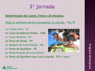 Determinação dos Custos (1hora e 20 minutos):

Todos os achievers devem acompanhar os cálculos – Pag.28

a) Custos Fixos – CF
b) Custo do Material Direto – CMD
c) Custo Variável – CV
d) Preço de Venda – PV
e) Margem de Contribuição – MC




                                                           Programa Miniempresa
f) Ponto de Equilíbrio – PE
g) Determinação do Lucro Bruto
h) Ponto de Equilíbrio com Lucro Líquido – PE c/ lucro
 