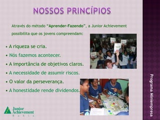 Através do método “Aprender-Fazendo”, a Junior Achievement
   possibilita que os jovens compreendam:


• A riqueza se cria.
• Nós fazemos acontecer.
• A importância de objetivos claros.
• A necessidade de assumir riscos.




                                                                Programa Miniempresa
• O valor da perseverança.
• A honestidade rende dividendos.
 