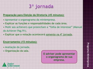Preparação para Eleição da Diretoria (45 minutos):
• Apresentar o organograma da miniempresa.
• Explicar as funções e responsabilidades de cada área.
• Pedir aos achievers que preencham a “folha de interesse” (Manual
do Achiever Pag.91).
• Explicar que a votação acontecerá somente na 4ª jornada.

Encerramento (15 minutos):




                                                                     Programa Miniempresa
• Avaliação da jornada.
• Organização da sala.
                                 O adviser pode apresentar
                                   o organograma de sua
                                         empresa.
 