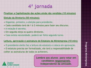 Finalizar a Capitalização das ações ainda não vendidas (10 minutos)

Eleição da Diretoria (50 minutos):
• Organize, primeiro, a eleição para presidente.
• Cada candidato terá de 1 à 2 minutos para fazer seu discurso.
• A votação é secreta.
• Em seguida eleja os quatro diretores.
• Caso exista necessidade, poderá ser feito segundo turno.

Leitura, aprovação e assinatura do Estatuto da Miniempresa (10 min):




                                                                         Programa Miniempresa
• O presidente eleito faz a leitura do estatuto e coloca em aprovação.
• O estatuto precisa ser formalizado, ele terá a responsabilidade de
colher as assinaturas de todos os achievers.

                               Lembre aos alunos para votar em
                                   candidatos responsáveis,
                                  independente da amizade.
 
