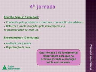 Reunião Geral (15 minutos):
• Conduzida pelo presidente e diretores, com auxílio dos advisers.
• Reforçar as metas traçadas pela miniempresa e a
responsabilidade de cada um.

Encerramento (10 minutos):

• Avaliação da jornada.




                                                                     Programa Miniempresa
• Organização da sala.

                              Essa jornada é de fundamental
                                 importância para que na
                               próxima jornada a produção
                                    inicie com sucesso.
 