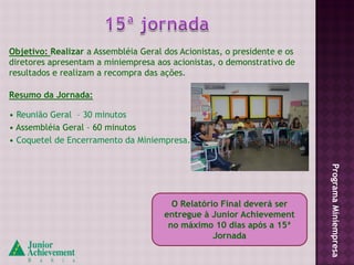 Objetivo: Realizar a Assembléia Geral dos Acionistas, o presidente e os
diretores apresentam a miniempresa aos acionistas, o demonstrativo de
resultados e realizam a recompra das ações.

Resumo da Jornada:

• Reunião Geral – 30 minutos
• Assembléia Geral – 60 minutos
• Coquetel de Encerramento da Miniempresa.




                                                                          Programa Miniempresa
                                        O Relatório Final deverá ser
                                      entregue à Junior Achievement
                                       no máximo 10 dias após a 15ª
                                                  Jornada
 