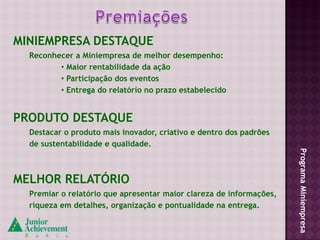 MINIEMPRESA DESTAQUE
  Reconhecer a Miniempresa de melhor desempenho:
         • Maior rentabilidade da ação
         • Participação dos eventos
         • Entrega do relatório no prazo estabelecido


PRODUTO DESTAQUE
  Destacar o produto mais inovador, criativo e dentro dos padrões
  de sustentabilidade e qualidade.




                                                                     Programa Miniempresa
MELHOR RELATÓRIO
  Premiar o relatório que apresentar maior clareza de informações,
  riqueza em detalhes, organização e pontualidade na entrega.
 