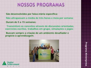 São desenvolvidos por faixa etária específica;
Não ultrapassam a média de três horas e meia por semana;
Duram de 5 a 15 semanas;
 Transmitem os conceitos através de discussões orientadas,
exercícios escritos, trabalhos em grupo, simulações e jogos;
Buscam sempre a criação de um ambiente desafiador e
propício à aprendizagem.




                                                               Programa Miniempresa
 