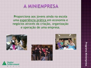 Proporciona aos jovens ainda na escola
uma experiência prática em economia e
negócios através da criação, organização
     e operação de uma empresa.




                                           Programa Miniempresa
 