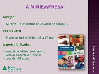 Duração:

• 52 horas (15 encontros de 3h30min de duração).

Público-Alvo:

• 2º ano do Ensino Médio. (15 a 17 anos)

Materiais Utilizados:




                                                   Programa Miniempresa
• Manual do Adviser (Voluntário)
• Manual do Achiever (Aluno)
• Lote de 100 ações
 