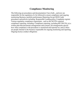 Compliance Monitoring
The following are procedures and documentation I have both ,, and now am
responsible for the regulation of o be followed to ensure compliance and ongoing
monitoring Business, portfolio performance Reporting list per RED Credit
procedures and policies including: Responsible Lending policy Complaints register
Various regulatory compliance requiremnts , such as the NCCPA required
compliance reporting, including: Compliance reporting, including RG 204.236: (a) a
written plan that documents arrangements and systems; (b) arrangements specify
how often compliance with procedures is monitored and reported on; and (c) there
are people internal to the business responsible for ongoing monitoring and reporting.
Ongoing licence conduct obligations
 