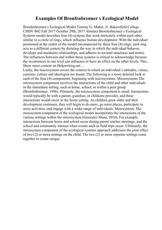 Examples Of Bronfenbrenner s Ecological Model
Bronfenbrenner s Ecological Model Tommy G. Maher, Jr. Bakersfield College
CHDV B42 Fall 2017 October 29th, 2017 Abstract Bronfenbrenner s Ecological
Systems model describes four (4) systems that work intricately within each other,
similar to a circle of rings, which influence human development. With the individual
positioned at the center of the model encompassed by these four (4) rings, each ring
acts as a different context by dictating the way in which the individual behaves,
develops and maintains relationships, and adheres to societal structures and norms.
The influences between and within these systems is critical to acknowledge because
the occurrences in one level can influence or have an effect on the other levels. This...
Show more content on Helpwriting.net ...
Lastly, the macrosystem covers the context in which an individual s attitudes, values,
customs, culture and ideologies are found. The following is a more detailed look at
each of the four (4) components, beginning with microsystems. Microsystems The
microsystem component involves the interactions of the child and other individuals
in the immediate setting, such at home, school, or within a peer group
(Bronfenbrenner, 1996). Primarily, the microsystem component is small. Interactions
would typically be with a parent, guardian, or childcare provider, and these
interactions would occur in the home setting. As children grow older and their
development continues, they will begin to do more, go more places, participate in
more activities, and engage with a wider range of individuals. Mesosystems The
mesosystem component of the ecological model incorporates the interactions of the
various settings within the microsystem (Gonzalez Mena, 2016). For example,
interactions between home and school occur during parent teacher meetings, and the
school and community interact when events such as field trips occur. Ultimately, the
mesosystem component of the ecological systems approach addresses the joint effect
of two (2) or more settings on the child. The two (2) or more separate settings come
together to create unique
 