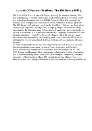 Analysis Of Francois Truffaut s The 400 Blows ( 1959 )...
The French New Wave, or Nouvelle Vague, is among the most revolutionary film
eras in the history of cinema. Spurred as a result of major shifts in economic, social
and technological norms within post WW11 France, the New Wave conceived a
renewed mode of expression across various creative industries. Francois Truffaut s
The 400 Blows(1959) and Jean Luc Godard s Breathless (1960) are two films, which
despite major disparities, would go on to exemplify integral characteristics of the
movement in the following years. Perhaps, the best way to truly appreciate the fervor
of New Wave cinema is to examine the context of its inception. Both the stylistic and
thematic qualities of French New Waveworks directly reflect the implicit values,
virtues and vices possessed by the emerging youth culture of the late 1950s, which
consequently posed a fundamental challenge to the institutions, ideas and attitudes of
the past.
To fully comprehend why and how this cinematic motion took place, it is valuable
here to establish the wider social climate of France at the time, and the active
forces which heavily shaped New Wave cinema. Between the years of 1945 and
1975, France would undergo thirty glorious years of economic growth, urbanization,
and a considerable baby boom, all of which came to expand and radically alter the
parameters of French culture (Haine 33). Beneath the surface affluence however,
France was in a state of deep self evaluation and consciousness. Following WW11, the
 