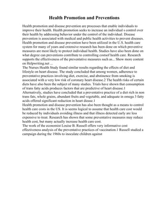 Health Promotion and Preventions
Health promotion and disease prevention are processes that enable individuals to
improve their health. Health promotion seeks to increase an individual s control over
their health by addressing behavior under the control of the individual. Disease
prevention is associated with medical and public health activities to prevent diseases.
Health promotion and disease prevention have been utilized in the U.S. health care
system for many of years and extensive research has been done on which preventive
measures are most likely to protect individual health. Studies have also been done on
what degree can preventions contribute to controlling costsof health care. Research
supports the effectiveness of the preventative measures such as... Show more content
on Helpwriting.net ...
The Nurses Health Study found similar results regarding the effects of diet and
lifestyle on heart disease. The study concluded that among women, adherence to
preventative practices involving diet, exercise, and abstinence from smoking is
associated with a very low risk of coronary heart disease.2 The health risks of certain
diets have also been the subject of many studies. Trials have shown that consumption
of trans fatty acids produces factors that are predictive of heart disease.1
Alternatively, studies have concluded that a preventative practice of a diet rich in non
trans fats, whole grains, abundant fruits and vegetable, and adequate in omega 3 fatty
acids offered significant reduction in heart diease.1
Health promotion and disease prevention has also been thought as a means to control
health care costs in the US. It is seems logical to assume that health care cost would
be reduced by individuals avoiding illness and that illness detected early are less
expensive to treat. Research has shown that some preventative measures may reduce
health cost, but many actually increase health care cost.
The work of the economist Louise B. Russell offers very informative cost
effectiveness analysis of the preventative practices of vaccination.1 Russell studied a
campaign during the 1960s to inoculate children against
 