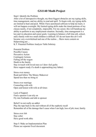 GS1140 Mod6 Project
Step1: Identify the Problem
After a lot of introspective thought, my three biggest obstacles are my typing skills,
time management, and my ability to read and spell. To begin with, my typing skills
are limited to hunt and peck. While I have purchased software to help me learn, it
will not happen overnight. My limited typing skills make the timed portions of my
classes nearly, if not completely, impossible. For my career, this will handicap my
ability to perform in any employment situation. Secondly, time management is a
key part in education and career goals. Learning to balance a full time job, school,
and a family with two small children is difficult. If I do not learn this art I will
became very overwhelmed and one of the realms ... Show more content on
Helpwriting.net ...
K.T. Potential Problem Analysis Table Sobriety
Potential Problem
Possible Causes
Preventive Action
Contingent Actions
Falling off the wagon
Death in the family
Stay in touch with loved ones so I don t feel guilty
Have support ready if a death is approaching (my father)
Stress over money
Read and follow The Money Makeover
Spend less than we bring in
Stress over marriage
Counseling with wife
Open and honest with wife at all times
Lack of Support
Find a sponsor I can rely on
Fly into Fairbanks and talk to sponsor
Belief I m not really an addict
Play the tape back to the end without all of the euphoric recall
Remember all of the damage that I cause when I am high, loss of job, trust, family
Stress over Job
Stay sober
Have good work ethic
Step 5: Make an Implementation Plan
Please see separate Excel document
 