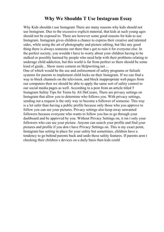 Why We Shouldn T Use Instagram Essay
Why Kids shouldn t use Instagram There are many reasons why kids should not
use Instagram. Due to the excessive explicit material, that kids at such young ages
should not be exposed to. There are however some good reasons for kids to use
Instagram. Instagram gives children a chance to express their creative and talented
sides, while using the art of photography and picture editing, but like any good
thing there is always someone out there that s got to ruin it for everyone else. In
the perfect society, you wouldn t have to worry about your children having to be
stalked or possibly harmed by people who need help with their problems relating to
underage child addiction, but this world is far from perfect so there should be some
kind of guide... Show more content on Helpwriting.net ...
One of which would be the use and enforcement of safety programs or failsafe
systems for parents to implement child locks on their Instagram. If we can find a
way to block channels on the television, and block inappropriate web pages from
our computers then we should be able to apply the same sort of safety control to
our social media pages as well. According to a post from an article titled 5
Instagram Safety Tips for Teens by Ali DeCesare, There are privacy settings on
Instagram that allow you to determine who follows you. With privacy settings,
sending out a request is the only way to become a follower of someone. This way
is a lot safer than having a public profile because only those who you approve to
follow you can see your pictures. Privacy settings also keep away unwanted
followers because everyone who wants to follow you has to go through your
dashboard and be approved by you. Without Privacy Settings on, it isn t only your
followers who can see your picture. Anyone can search your profile and find your
pictures and profile if you don t have Privacy Settings on. This is my exact point,
Instagram has setting in place for your safety but sometimes, children have a
tendency to go behind parents back and undo these safety features. If parents aren t
checking their children s devices on a daily basis then kids could
 