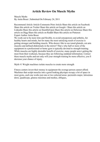 Article Review On Muscle Myths
Muscle Myths
By Anita Boser | Submitted On February 24, 2011
Recommend Article Article Comments Print Article Share this article on Facebook
Share this article on Twitter Share this article on Google+ Share this article on
Linkedin Share this article on StumbleUpon Share this article on Delicious Share this
article on Digg Share this article on Reddit Share this article on Pinterest
Expert Author Anita Boser
We work out to be more trim and flexible, to avoid osteoporosis and arthritis, for
healthy hearts and minds, but for many the most satisfying result of exercise is
getting stronger and building muscle. Who doesn t like to see toned gluteals, cut arm
muscles and defined abdominals in the mirror? That s why half or more of the
equipment in a professional or home gym is typically devoted to strength training.
While muscles are highly desirable benefit of exercise, many people aren t getting the
most from their workouts, because they are following outdated information. Correct
these muscle myths and not only will your strength training be more effective, you ll
decrease your chance of injury.
Myth #1 Weight machines isolate muscles to create more strength
Fitness centers invest their money in equipment the average person cannot afford.
Machines that sculpt muscles into a good looking physique occupy a lot of space in
most gyms, each one works just one or two selected areas: pectoralis major, latissimus
dorsi, quadriceps, gluteus maximus and medius, obliques,
 