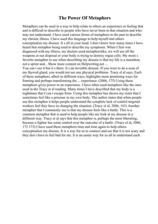 The Power Of Metaphors
Metaphors can be used in a way to help relate to others an experience or feeling that
and is difficult to describe to people who have never been in that situation and who
may not understand. I have used various forms of metaphors in the past to describe
my chronic illness. I have used this language to help myself and others
conceptualize my disease. It s all in your head. I don t know how many times I have
heard that metaphor being used to describe my symptoms. When I first was
diagnosed with my illness, my doctors used metaphorslike, we will use all the
weapons at our disposal or your body is trying to destroy rogue cells. My mom s
favorite metaphor to use when describing my disease is that my life is a marathon,
not a sprint and... Show more content on Helpwriting.net ...
You can t see it but it s there. It s an invisible disease. If you were to do a scan of
my thyroid gland, you would not see any physical problems. Tracy el al says, Each
of these metaphors, albeit in different ways, highlights more promising ways for
framing and perhaps transforming the ... experience. (2006, 175) Using these
metaphors gives power to an experience. I have often used metaphors like the ones
used in the Tracy et al reading. Many times I have described that my body is a
nightmare that I can t escape from. Using this metaphor has shown my sister that I
sometimes feel like a prisoner in my own body. The author states that when people
use this metaphor it helps people understand the complete lack of control targeted
workers feel they have in changing the situation. (Tracy el al, 2006, 163) Another
metaphor that I commonly use is that my disease feels like a battle. This is a
common metaphor that is used to help people like me look at my disease in a
different way. Tracy et al says that this metaphor is, perhaps the most liberating,
because a fighter has some control over the outcome of a battle. (Tracy el al, 2006,
172 173) I have used these metaphors time and time again to help others
conceptualize my disease. It is a way for us to connect and see that it is not scary and
they don t have to feel bad for me. It is an easier way for us all to understand each
 