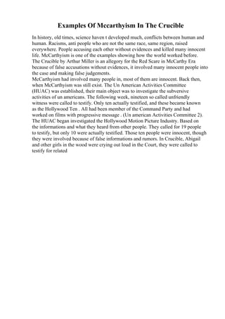 Examples Of Mccarthyism In The Crucible
In history, old times, science haven t developed much, conflicts between human and
human. Racisms, anti people who are not the same race, same region, raised
everywhere. People accusing each other without evidences and killed many innocent
life. McCarthyism is one of the examples showing how the world worked before.
The Crucible by Arthur Miller is an allegory for the Red Scare in McCarthy Era
because of false accusations without evidences, it involved many innocent people into
the case and making false judgements.
McCarthyism had involved many people in, most of them are innocent. Back then,
when McCarthyism was still exist. The Un American Activities Committee
(HUAC) was established, their main object was to investigate the subversive
activities of un americans. The following week, nineteen so called unfriendly
witness were called to testify. Only ten actually testified, and these became known
as the Hollywood Ten . All had been member of the Command Party and had
worked on films with progressive message . (Un american Activities Committee 2).
The HUAC began investigated the Hollywood Motion Picture Industry. Based on
the informations and what they heard from other people. They called for 19 people
to testify, but only 10 were actually testified. Those ten people were innocent, though
they were involved because of false informations and rumors. In Crucible, Abigail
and other girls in the wood were crying out loud in the Court, they were called to
testify for related
 