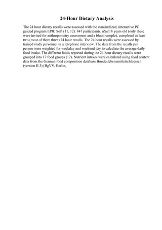 24-Hour Dietary Analysis
The 24 hour dietary recalls were assessed with the standardized, interactive PC
guided program EPIC Soft (11, 12). 847 participants, в‰Ґ18 years old (only these
were invited for anthropometry assessment and a blood sample), completed at least
two (most of them three) 24 hour recalls. The 24 hour recalls were assessed by
trained study personnel in a telephone interview. The data from the recalls per
person were weighted for weekday and weekend day to calculate the average daily
food intake. The different foods reported during the 24 hour dietary recalls were
grouped into 17 food groups (12). Nutrient intakes were calculated using food content
data from the German food composition database Bundeslebensmittelschluessel
(version II.3) (BgVV, Berlin,
 