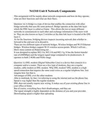 Nt1310 Unit 8 Network Components
This assignment will be mainly about network components and how do they operate,
what are their functions and what are their flaws.
Question 1a) A bridge is a type of device that enables the connection with other
bridge networks that uses the same protocol. Bridge operates at the data link layer
which the PDU layer is called as Frame . This allows the two or more different
networks to communicate to each other and exchange information if the users wish
to. They are also known as layer 2 switches as the data link layer is located at the OSI
layer 2.
As for the functions, bridging devices inspects incoming network data whether to
forward to the end user or to discard it.
There are two different types of network bridges. Wireless bridges and Wi FiEthernet
bridges. Wireless bridges support Wi Fi wireless access points. Which I will not...
Show more content on Helpwriting.net ...
It was designed to replace 802.11a, 802.11b and 802.11g. It has the fastest transfer
rate of (600Mbps) and the longest signal range compared to its predecessors. It
operates in both 2.4GHz and 5GHz range.
Question 1c) DSL modem (Digital Subscriber Line) is a device that connects to a
computer and/or a router. There are a few type of modems, they are a regular
modem, cable modem or DSL modem. Why DSL modem? DSL modem is a high
speed connection that requires the same exact wires as a regular telephone line. Just
imagine how fast that is.
Advantages of DSL over the other modems
Able to multitask, by that, I m referring to using the internet and use the phone line.
Speed is way higher than the regular modems.
DSL does not usually require new wiring. It makes use of your existing phone line in
your office or home.
But of course, everything have their disadvantages, and they are
The signal strength is highly dependent on the distance of you and your provider.
Downloading speed is higher than uploading
 