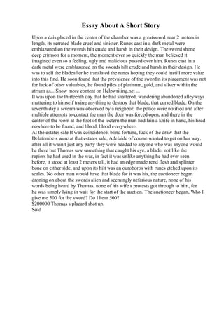 Essay About A Short Story
Upon a dais placed in the center of the chamber was a greatsword near 2 meters in
length, its serrated blade cruel and sinister. Runes cast in a dark metal were
emblazoned on the swords hilt crude and harsh in their design. The sword shone
deep crimson for a moment, the moment over so quickly the man believed it
imagined even so a feeling, ugly and malicious passed over him. Runes cast in a
dark metal were emblazoned on the swords hilt crude and harsh in their design. He
was to sell the bladeafter he translated the runes hoping they could instill more value
into this find. He soon found that the prevalence of the swordin its placement was not
for lack of other valuables, he found piles of platinum, gold, and silver within the
atrium as... Show more content on Helpwriting.net ...
It was upon the thirteenth day that he had shattered, wandering abandoned alleyways
muttering to himself trying anything to destroy that blade, that cursed blade. On the
seventh day a scream was observed by a neighbor, the police were notified and after
multiple attempts to contact the man the door was forced open, and there in the
center of the room at the foot of the lectern the man had lain a knife in hand, his head
nowhere to be found, and blood, blood everywhere.
At the estates sale It was coincidence, blind fortune, luck of the draw that the
Delatombe s were at that estates sale, Adelaide of course wanted to get on her way,
after all it wasn t just any party they were headed to anyone who was anyone would
be there but Thomas saw something that caught his eye, a blade, not like the
rapiers he had used in the war, in fact it was unlike anything he had ever seen
before, it stood at least 2 meters tall, it had an edge made rend flesh and splinter
bone on either side, and upon its hilt was an ouroboros with runes etched upon its
scales. No other man would have that blade for it was his, the auctioneer began
droning on about the swords alien and seemingly nefarious nature, none of his
words being heard by Thomas, none of his wife s protests got through to him, for
he was simply lying in wait for the start of the auction. The auctioneer began, Who ll
give me 500 for the sword? Do I hear 500?
$200000 Thomas s placard shot up.
Sold
 