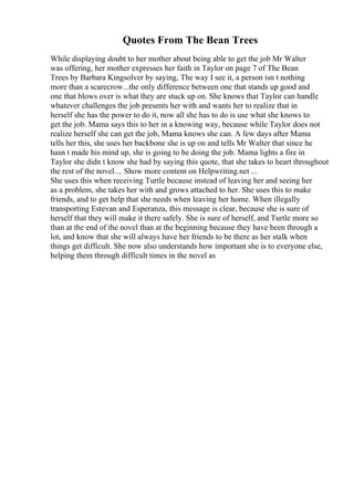 Quotes From The Bean Trees
While displaying doubt to her mother about being able to get the job Mr Walter
was offering, her mother expresses her faith in Taylor on page 7 of The Bean
Trees by Barbara Kingsolver by saying, The way I see it, a person isn t nothing
more than a scarecrow...the only difference between one that stands up good and
one that blows over is what they are stuck up on. She knows that Taylor can handle
whatever challenges the job presents her with and wants her to realize that in
herself she has the power to do it, now all she has to do is use what she knows to
get the job. Mama says this to her in a knowing way, because while Taylor does not
realize herself she can get the job, Mama knows she can. A few days after Mama
tells her this, she uses her backbone she is up on and tells Mr Walter that since he
hasn t made his mind up, she is going to be doing the job. Mama lights a fire in
Taylor she didn t know she had by saying this quote, that she takes to heart throughout
the rest of the novel.... Show more content on Helpwriting.net ...
She uses this when receiving Turtle because instead of leaving her and seeing her
as a problem, she takes her with and grows attached to her. She uses this to make
friends, and to get help that she needs when leaving her home. When illegally
transporting Estevan and Esperanza, this message is clear, because she is sure of
herself that they will make it there safely. She is sure of herself, and Turtle more so
than at the end of the novel than at the beginning because they have been through a
lot, and know that she will always have her friends to be there as her stalk when
things get difficult. She now also understands how important she is to everyone else,
helping them through difficult times in the novel as
 