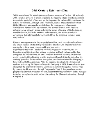 20th Century Reformers Dbq
While a number of the most important reform movements of the late 19th and early
20th centuries grew out of efforts to combat the negative effects of industrialization,
the main focus of their efforts was not the impact of the Industrial Revolution on the
natural environment. Although some reformers, such as Theodore Rooseveltand
Gifford Pinchot, were deeply worried about the consequences of economic
development on the natural environment, the most influential, most effective
reformers were primarily concerned with the impact of the rise of big business on
small businesses, industrial workers, and consumers, and with corruption in
government that reformers believed resulted from the economic power of large
corporations.
Farmers were upset at what they regarded as arbitrary and excessive railroad rates
and abuses such as rebates to big business like Standard Oil. These farmers were
among the ... Show more content on Helpwriting.net ...
Supported by President Theodore Roosevelt, progressive reformers, like the
Populists, sought to strengthen railroad regulation and both enforce and further
strengthen the antitrust laws. In 1902, President Roosevelt not only forced mine
owners to submit to arbitration to settle a nationwide coal strike, he also asked his
attorney general to file an antitrust suit against the Northern Securities Company, a
large railroad holding company. After the Supreme Court upheld a lower court
decision to break up the Northern Securities Company in 1904, Roosevelt went on to
strengthen the Interstate Commerce Commission s ability to regulate railroad rates
by pushing the Hepburn Act through Congress in 1906. A few years later, another
progressive reformer, Woodrow Wilson, succeeded to the presidency, and he managed
to further strengthen the antitrust laws by pushing the Clayton Antitrust Act through
Congress in
 