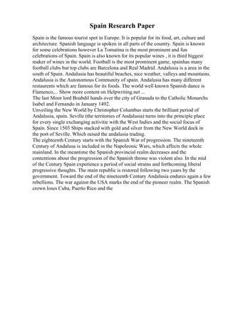 Spain Research Paper
Spain is the famous tourist spot in Europe. It is popular for its food, art, culture and
architecture. Spanish language is spoken in all parts of the country. Spain is known
for some celebrations however La Tomatina is the most prominent and fun
celebrations of Spain. Spain is also known for its popular wines , it is third biggest
maker of wines in the world. Football is the most prominent game, spainhas many
football clubs but top clubs are Barcelona and Real Madrid. Andalusia is a area in the
south of Spain. Andalusia has beautiful beaches, nice weather, valleys and mountains.
Andalusia is the Autonomous Community of spain. Andalusia has many different
restaurents which are famous for its foods. The world well known Spanish dance is
Flamenco,... Show more content on Helpwriting.net ...
The last Moor lord Boabdil hands over the city of Granada to the Catholic Monarchs
Isabel and Fernando in January 1492.
Unveiling the New World by Christopher Columbus starts the brilliant period of
Andalusia, spain. Seville (the territories of Andalusia) turns into the principle place
for every single exchanging activitie with the West Indies and the social focus of
Spain. Since 1503 Ships stacked with gold and silver from the New World dock in
the port of Seville. Which raised the andalusia trading.
The eighteenth Century starts with the Spanish War of progression. The nineteenth
Century of Andalusa is included in the Napoleonic Wars, which affects the whole
mainland. In the meantime the Spanish provincial realm decreases and the
contentions about the progression of the Spanish throne was violent also. In the mid
of the Century Spain experience a period of social strains and forthcoming liberal
progressive thoughts. The main republic is restored following two years by the
government. Toward the end of the nineteenth Century Andalusia endures again a few
rebellions. The war against the USA marks the end of the pioneer realm. The Spanish
crown loses Cuba, Puerto Rico and the
 