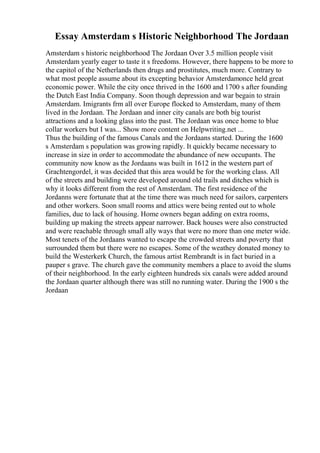 Essay Amsterdam s Historic Neighborhood The Jordaan
Amsterdam s historic neighborhood The Jordaan Over 3.5 million people visit
Amsterdam yearly eager to taste it s freedoms. However, there happens to be more to
the capitol of the Netherlands then drugs and prostitutes, much more. Contrary to
what most people assume about its excepting behavior Amsterdamonce held great
economic power. While the city once thrived in the 1600 and 1700 s after founding
the Dutch East India Company. Soon though depression and war begain to strain
Amsterdam. Imigrants frm all over Europe flocked to Amsterdam, many of them
lived in the Jordaan. The Jordaan and inner city canals are both big tourist
attractions and a looking glass into the past. The Jordaan was once home to blue
collar workers but I was... Show more content on Helpwriting.net ...
Thus the building of the famous Canals and the Jordaans started. During the 1600
s Amsterdam s population was growing rapidly. It quickly became necessary to
increase in size in order to accommodate the abundance of new occupants. The
community now know as the Jordaans was built in 1612 in the western part of
Grachtengordel, it was decided that this area would be for the working class. All
of the streets and building were developed around old trails and ditches which is
why it looks different from the rest of Amsterdam. The first residence of the
Jordanns were fortunate that at the time there was much need for sailors, carpenters
and other workers. Soon small rooms and attics were being rented out to whole
families, due to lack of housing. Home owners began adding on extra rooms,
building up making the streets appear narrower. Back houses were also constructed
and were reachable through small ally ways that were no more than one meter wide.
Most tenets of the Jordaans wanted to escape the crowded streets and poverty that
surrounded them but there were no escapes. Some of the weathey donated money to
build the Westerkerk Church, the famous artist Rembrandt is in fact buried in a
pauper s grave. The church gave the community members a place to avoid the slums
of their neighborhood. In the early eighteen hundreds six canals were added around
the Jordaan quarter although there was still no running water. During the 1900 s the
Jordaan
 