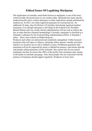 Ethical Issues Of Legalizing Marijuana
The legalization of cannabis, much better known as marijuana, is one of the most
controversially discussed issues in our country today. Marijuana has many specific
medical benefits and is a better alternative to other medications already permitted for
medical use. In 2012, two states legalized marijuana for recreational use. An
additional 18 states, plus the District of Columbia, had already legalized medical
marijuana. Even though marijuana is still illegal at the Federal level, President
Barack Obama said very clearly that his administration will not seek to enforce the
law in states that have deemed cannabislegal. Currently, marijuana is classified as a
Schedule I substance by the Food and Drug Administration (FDA). A Schedule I
status... Show more content on Helpwriting.net ...
Producers and sellers are unlicensed and completely unregulated. Unlike licensed
businesses that sell liquor or tobacco, marijuana sellers operate virtually anywhere
and have no incentive not to sell to children or teens. Prohibition guarantees that
marijuana will not be inspected for purity or labeled for potency, and ensures that the
only people selling marijuana will be criminals. Our current laws do not control
marijuana, but they do ensure that 100% of the profits from marijuana sales remain
in the hands of criminals and gangs. Also, those people who are concerned with the
potency of marijuana should support regulation. Producers of wine, beer,
 