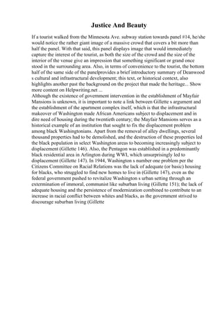 Justice And Beauty
If a tourist walked from the Minnesota Ave. subway station towards panel #14, he/she
would notice the rather giant image of a massive crowd that covers a bit more than
half the panel. With that said, this panel displays image that would immediately
capture the interest of the tourist, as both the size of the crowd and the size of the
interior of the venue give an impression that something significant or grand once
stood in the surrounding area. Also, in terms of convenience to the tourist, the bottom
half of the same side of the panelprovides a brief introductory summary of Deanwood
s cultural and infrastructural development; this text, or historical context, also
highlights another past the background on the project that made the heritage... Show
more content on Helpwriting.net ...
Although the existence of government intervention in the establishment of Mayfair
Mansions is unknown, it is important to note a link between Gillette s argument and
the establishment of the apartment complex itself, which is that the infrastructural
makeover of Washington made African Americans subject to displacement and in
dire need of housing during the twentieth century; the Mayfair Mansions serves as a
historical example of an institution that sought to fix the displacement problem
among black Washingtonians. Apart from the removal of alley dwellings, several
thousand properties had to be demolished, and the destruction of these properties led
the black population in select Washington areas to becoming increasingly subject to
displacement (Gillette 146). Also, the Pentagon was established in a predominantly
black residential area in Arlington during WWI, which unsurprisingly led to
displacement (Gillette 147). In 1944, Washington s number one problem per the
Citizens Committee on Racial Relations was the lack of adequate (or basic) housing
for blacks, who struggled to find new homes to live in (Gillette 147), even as the
federal government pushed to revitalize Washington s urban setting through an
extermination of immoral, communist like suburban living (Gillette 151); the lack of
adequate housing and the persistence of modernization combined to contribute to an
increase in racial conflict between whites and blacks, as the government strived to
discourage suburban living (Gillette
 
