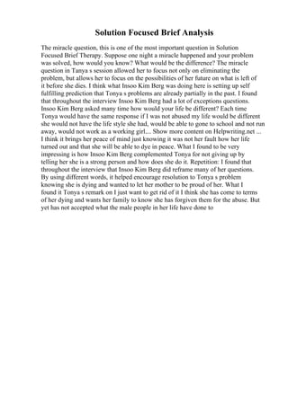 Solution Focused Brief Analysis
The miracle question, this is one of the most important question in Solution
Focused Brief Therapy. Suppose one night a miracle happened and your problem
was solved, how would you know? What would be the difference? The miracle
question in Tanya s session allowed her to focus not only on eliminating the
problem, but allows her to focus on the possibilities of her future on what is left of
it before she dies. I think what Insoo Kim Berg was doing here is setting up self
fulfilling prediction that Tonya s problems are already partially in the past. I found
that throughout the interview Insoo Kim Berg had a lot of exceptions questions.
Insoo Kim Berg asked many time how would your life be different? Each time
Tonya would have the same response if I was not abused my life would be different
she would not have the life style she had, would be able to gone to school and not run
away, would not work as a working girl.... Show more content on Helpwriting.net ...
I think it brings her peace of mind just knowing it was not her fault how her life
turned out and that she will be able to dye in peace. What I found to be very
impressing is how Insoo Kim Berg complemented Tonya for not giving up by
telling her she is a strong person and how does she do it. Repetition: I found that
throughout the interview that Insoo Kim Berg did reframe many of her questions.
By using different words, it helped encourage resolution to Tonya s problem
knowing she is dying and wanted to let her mother to be proud of her. What I
found it Tonya s remark on I just want to get rid of it I think she has come to terms
of her dying and wants her family to know she has forgiven them for the abuse. But
yet has not accepted what the male people in her life have done to
 