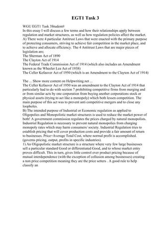 EGT1 Task 3
WGU EGT1 Task 3Student#
In this essay I will discuss a few terms and how their relationships apply between
regulation and market structures, as well as how regulation policies affect the market.
A) There were 4 particular Antitrust Laws that were enacted with the primary purpose
of protecting consumers, striving to achieve fair competition in the market place, and
to achieve and allocate efficiency. The 4 Antitrust Laws that are major pieces of
legislation are;
The Sherman Act of 1890
The Clayton Act of 1914
The Federal Trade Commission Act of 1914 (which also includes an Amendment
known as the Wheeler Lea Act of 1938)
The Celler Kefauver Act of 1950 (which is an Amendment to the Clayton Act of 1914)
The ... Show more content on Helpwriting.net ...
The Celler Kefauver Act of 1950 was an amendment to the Clayton Act of 1914 that
particularly had to do with section 7 prohibiting competitive firms from merging and
or from similar acts by one corporation from buying another corporations stock or
physical assets (trying to act like a monopoly) which both lessen competition. The
main purpose of this act was to prevent anti competitive mergers and to close any
loopholes.
B) The intended purpose of Industrial or Economic regulation as applied to
Oligopolies and Monopolistic market structures is used to reduce the market power of
both! A government commission regulates the prices charged by natural monopolists.
Industrial Regulation is necessary to prevent natural monopolies from charging
monopoly rates which may harm consumers/ society. Industrial Regulation tries to
establish pricing that will cover production costs and provide a fair amount of return
to businesses. Price=Average Total Cost, where normal profit is accomplished.
(governs pricing, output, profits in specific industries).
1) An Oligopolistic market structure is a structure where very few large businesses
sell a particular standard Good or differentiated Good, and to whose market entry
proves difficult. This in turn, gives little control over product pricing because of
mutual interdependence (with the exception of collusion among businesses) creating
a non price competition meaning they are the price setters . A good rule to help
classify an
 