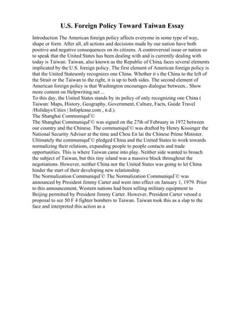 U.S. Foreign Policy Toward Taiwan Essay
Introduction The American foreign policy affects everyone in some type of way,
shape or form. After all, all actions and decisions made by our nation have both
positive and negative consequences on its citizens. A controversial issue or nation so
to speak that the United States has been dealing with and is currently dealing with
today is Taiwan. Taiwan, also known as the Republic of China, faces several elements
implicated by the U.S. foreign policy. The first element of American foreign policy is
that the United Statesonly recognizes one China. Whether it s the China to the left of
the Strait or the Taiwan to the right, it is up to both sides. The second element of
American foreign policy is that Washington encourages dialogue between... Show
more content on Helpwriting.net ...
To this day, the United States stands by its policy of only recognizing one China (
Taiwan: Maps, History, Geography, Government, Culture, Facts, Guide Travel
/Holidays/Cities | Infoplease.com , n.d.).
The Shanghai CommuniquГ©
The Shanghai CommuniquГ© was signed on the 27th of February in 1972 between
our country and the Chinese. The communiquГ© was drafted by Henry Kissinger the
National Security Adviser at the time and Chou En lai the Chinese Prime Minister.
Ultimately the communiquГ© pledged China and the United States to work towards
normalizing their relations, expanding people to people contacts and trade
opportunities. This is where Taiwan came into play. Neither side wanted to broach
the subject of Taiwan, but this tiny island was a massive block throughout the
negotiations. However, neither China nor the United States was going to let China
hinder the start of their developing new relationship.
The Normalization CommuniquГ© The Normalization CommuniquГ© was
announced by President Jimmy Carter and went into effect on January 1, 1979. Prior
to this announcement, Western nations had been selling military equipment to
Beijing permitted by President Jimmy Carter. However, President Carter vetoed a
proposal to see 50 F 4 fighter bombers to Taiwan. Taiwan took this as a slap to the
face and interpreted this action as a
 