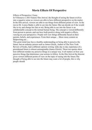 Movie Effects Of Perspective
Effects of Perspective: Essay
In Villenueve s 2013 feature film Arrival, the thought of seeing the future evolves
into a negative sense as viewers are able to have different perspective on the matter.
In the film arrival, viewers are able to see things from different points of view. In the
movie Dr. Louise Banks is able to see into the future. She can decide on if she would
like to try and change her fate or not. Being able to see into the future is an
unfathomable concept to the normal human being. The concept is viewed differently
from person to person, and can have both positive along with negative effects,
varying on your perspective. People will view things differently based on their
parents, beliefs, and experiences. From their unique ... Show more content on
Helpwriting.net ...
This great mind may have a healthy understanding on being able to perceive the
future, but an ordinary person such as James Gleick, Author of The New York
Review of books, had a different opinion writing: [t]he day to day experience of a
preordained future is almost unimaginable (James Gleick). These two quotes show
how different mindes my perceive things in a unique way. It all matters on how you
perceive things that determines your actions to follow. In the film Arrival the director
gives viewers different points of view on the topic of seeing into the future.The
thought of being able to see into the future may scare a lot of people, this is why
people should
 