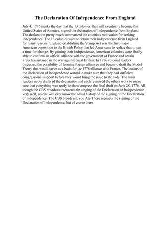 The Declaration Of Independence From England
July 4, 1776 marks the day that the 13 colonies, that will eventually become the
United States of America, signed the declaration of Independence from England.
The declaration pretty much summarized the colonists motivation for seeking
independence. The 13 colonies want to obtain their independence from England
for many reasons. England establishing the Stamp Act was the first major
American opposition to the British Policy that led Americans to realize that it was
a time for change. By gaining their Independence, American colonists were finally
able to confirm an official alliance with the government of France and obtain
French assistance in the war against Great Britain. In 1776 colonial leaders
discussed the possibility of forming foreign alliances and began to draft the Model
Treaty that would serve as a basis for the 1778 alliance with France. The leaders of
the declaration of independence wanted to make sure that they had sufficient
congressional support before they would bring the issue to the vote. The main
leaders wrote drafts of the declaration and each reviewed the others work to make
sure that everything was ready to show congress the final draft on June 28, 1776. All
though the CBS broadcast reenacted the singing of the Declaration of Independence
very well, no one will ever know the actual history of the signing of the Declaration
of Independence. The CBS broadcast, You Are There reenacts the signing of the
Declaration of Independence, but of course there
 