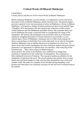 Critical Works Of Bharati Mukherjee
CHAPTER II
Literary Survey and Review of the Critical Works on Bharati Mukherjee
Before analysing Mukherjee s novels citically, it is important to survey and review
the critical works on Bharati Mukherjee and her fictional work. The present chapter
provides a general review and assessment of critics on Mukherjee s fiction. In Bharati
Mukherjee: A Perspective, Sushma Tondon examines her three novels entitled Tiger
s Daughter, Wife and Jasmine. She also analyses her collections of short stories
entitles Darkness and The Middleman and Other Stories. She concludes that in her
novels Mukherjee has made a concerted effort to conceptualise the image of the
immigrants. She portrays the immigrants who assert their claim to an American
identity by struggling heroically to reinstate themselves successfully in a new
cultural space. Some of Mukherjee s characters strive to find a niche and get for
them a second chance to build their lives on the alien land. As an artist in immigrant
tradition, Mukherjee tries to redefine the process of migration in a novel way. As
shown in her later novels, immigration for some of the post modern and post colonial
characters is an opportunity to redefine their own identities. After analysing all her
fictional work, ... Show more content on Helpwriting.net ...
In her opinion, the stories in the Darkness are a celebration of change from
aloofness to expatriation to the exuberance of immigration. This exuberance is
fully celebrated in her nove3l Jasmine. The concept of endless possibilities for the
immigrant is explored in the novel. The novelist portrays her journey from a young
Indian rural girl from Punjab to a lady who has fully accepted the ways of the post
modern world. She makes it a common in her life that leaving something, some
persons and some places are extremely necessary for the survival of a human being in
the modern
 
