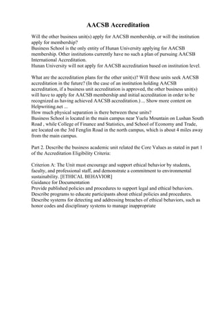 AACSB Accreditation
Will the other business unit(s) apply for AACSB membership, or will the institution
apply for membership?
Business School is the only entity of Hunan University applying for AACSB
membership. Other institutions currently have no such a plan of pursuing AACSB
International Accreditation.
Hunan University will not apply for AACSB accreditation based on institution level.
What are the accreditation plans for the other unit(s)? Will these units seek AACSB
accreditation in the future? (In the case of an institution holding AACSB
accreditation, if a business unit accreditation is approved, the other business unit(s)
will have to apply for AACSB membership and initial accreditation in order to be
recognized as having achieved AACSB accreditation.) ... Show more content on
Helpwriting.net ...
How much physical separation is there between these units?
Business School is located in the main campus near Yuelu Mountain on Lushan South
Road , while College of Finance and Statistics, and School of Economy and Trade,
are located on the 3rd Fenglin Road in the north campus, which is about 4 miles away
from the main campus.
Part 2. Describe the business academic unit related the Core Values as stated in part 1
of the Accreditation Eligibility Criteria:
Criterion A: The Unit must encourage and support ethical behavior by students,
faculty, and professional staff, and demonstrate a commitment to environmental
sustainability. [ETHICAL BEHAVIOR]
Guidance for Documentation
Provide published policies and procedures to support legal and ethical behaviors.
Describe programs to educate participants about ethical policies and procedures.
Describe systems for detecting and addressing breaches of ethical behaviors, such as
honor codes and disciplinary systems to manage inappropriate
 