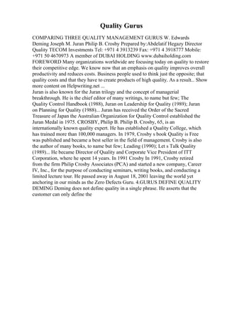 Quality Gurus
COMPARING THREE QUALITY MANAGEMENT GURUS W. Edwards
Deming Joseph M. Juran Philip B. Crosby Prepared by:Abdelatif Hegazy Director
Quality TECOM Investments Tel: +971 4 3913239 Fax: +971 4 3918777 Mobile:
+971 50 4670973 A member of DUBAI HOLDING www.dubaiholding.com
FOREWORD Many organizations worldwide are focusing today on quality to restore
their competitive edge. We know now that an emphasis on quality improves overall
productivity and reduces costs. Business people used to think just the opposite; that
quality costs and that they have to create products of high quality. As a result... Show
more content on Helpwriting.net ...
Juran is also known for the Juran trilogy and the concept of managerial
breakthrough. He is the chief editor of many writings, to name but few; The
Quality Control Handbook (1988), Juran on Leadership for Quality (1989); Juran
on Planning for Quality (1988)... Juran has received the Order of the Sacred
Treasure of Japan the Australian Organization for Quality Control established the
Juran Medal in 1975. CROSBY, Philip B. Philip B. Crosby, 65, is an
internationally known quality expert. He has established a Quality College, which
has trained more than 100,000 managers. In 1979, Crosby s book Quality is Free
was published and became a best seller in the field of management. Crosby is also
the author of many books, to name but few; Leading (1990); Let s Talk Quality
(1989)... He became Director of Quality and Corporate Vice President of ITT
Corporation, where he spent 14 years. In 1991 Crosby In 1991, Crosby retired
from the firm Philip Crosby Associates (PCA) and started a new company, Career
IV, Inc., for the purpose of conducting seminars, writing books, and conducting a
limited lecture tour. He passed away in August 18, 2001 leaving the world yet
anchoring in our minds as the Zero Defects Guru. 4.GURUS DEFINE QUALITY
DEMING Deming does not define quality in a single phrase. He asserts that the
customer can only define the
 