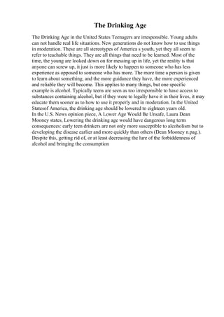 The Drinking Age
The Drinking Age in the United States Teenagers are irresponsible. Young adults
can not handle real life situations. New generations do not know how to use things
in moderation. These are all stereotypes of America s youth, yet they all seem to
refer to teachable things. They are all things that need to be learned. Most of the
time, the young are looked down on for messing up in life, yet the reality is that
anyone can screw up, it just is more likely to happen to someone who has less
experience as opposed to someone who has more. The more time a person is given
to learn about something, and the more guidance they have, the more experienced
and reliable they will become. This applies to many things, but one specific
example is alcohol. Typically teens are seen as too irresponsible to have access to
substances containing alcohol, but if they were to legally have it in their lives, it may
educate them sooner as to how to use it properly and in moderation. In the United
Statesof America, the drinking age should be lowered to eighteen years old.
In the U.S. News opinion piece, A Lower Age Would Be Unsafe, Laura Dean
Mooney states, Lowering the drinking age would have dangerous long term
consequences: early teen drinkers are not only more susceptible to alcoholism but to
developing the disease earlier and more quickly than others (Dean Mooney n.pag.).
Despite this, getting rid of, or at least decreasing the lure of the forbiddenness of
alcohol and bringing the consumption
 