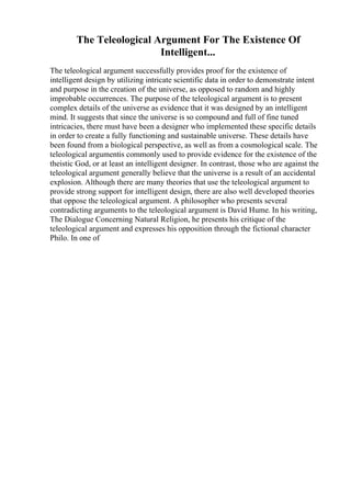 The Teleological Argument For The Existence Of
Intelligent...
The teleological argument successfully provides proof for the existence of
intelligent design by utilizing intricate scientific data in order to demonstrate intent
and purpose in the creation of the universe, as opposed to random and highly
improbable occurrences. The purpose of the teleological argument is to present
complex details of the universe as evidence that it was designed by an intelligent
mind. It suggests that since the universe is so compound and full of fine tuned
intricacies, there must have been a designer who implemented these specific details
in order to create a fully functioning and sustainable universe. These details have
been found from a biological perspective, as well as from a cosmological scale. The
teleological argumentis commonly used to provide evidence for the existence of the
theistic God, or at least an intelligent designer. In contrast, those who are against the
teleological argument generally believe that the universe is a result of an accidental
explosion. Although there are many theories that use the teleological argument to
provide strong support for intelligent design, there are also well developed theories
that oppose the teleological argument. A philosopher who presents several
contradicting arguments to the teleological argument is David Hume. In his writing,
The Dialogue Concerning Natural Religion, he presents his critique of the
teleological argument and expresses his opposition through the fictional character
Philo. In one of
 