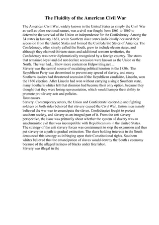 The Fluidity of the American Civil War
The American Civil War, widely known in the United States as simply the Civil War
as well as other sectional names, was a civil war fought from 1861 to 1865 to
determine the survival of the Union or independence for the Confederacy. Among the
34 states in January 1861, seven Southern slave states individually declared their
secession from the United States and formed the Confederate States of America. The
Confederacy, often simply called the South, grew to include eleven states, and
although they claimed thirteen states and additional western territories, the
Confederacy was never diplomatically recognized by a foreign country. The states
that remained loyal and did not declare secession were known as the Union or the
North. The war had... Show more content on Helpwriting.net ...
Slavery was the central source of escalating political tension in the 1850s. The
Republican Party was determined to prevent any spread of slavery, and many
Southern leaders had threatened secession if the Republican candidate, Lincoln, won
the 1860 election. After Lincoln had won without carrying a single Southern state,
many Southern whites felt that disunion had become their only option, because they
thought that they were losing representation, which would hamper their ability to
promote pro slavery acts and policies.
Root causes
Slavery. Contemporary actors, the Union and Confederate leadership and fighting
soldiers on both sides believed that slavery caused the Civil War. Union men mainly
believed the war was to emancipate the slaves. Confederates fought to protect
southern society, and slavery as an integral part of it. From the anti slavery
perspective, the issue was primarily about whether the system of slavery was an
anachronistic evil that was incompatible with Republicanism in the United States.
The strategy of the anti slavery forces was containment to stop the expansion and thus
put slavery on a path to gradual extinction. The slave holding interests in the South
denounced this strategy as infringing upon their Constitutional rights. Southern
whites believed that the emancipation of slaves would destroy the South s economy
because of the alleged laziness of blacks under free labor.
Slavery was illegal in the
 