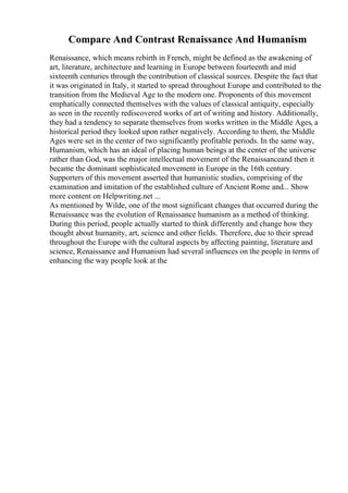 Compare And Contrast Renaissance And Humanism
Renaissance, which means rebirth in French, might be defined as the awakening of
art, literature, architecture and learning in Europe between fourteenth and mid
sixteenth centuries through the contribution of classical sources. Despite the fact that
it was originated in Italy, it started to spread throughout Europe and contributed to the
transition from the Medieval Age to the modern one. Proponents of this movement
emphatically connected themselves with the values of classical antiquity, especially
as seen in the recently rediscovered works of art of writing and history. Additionally,
they had a tendency to separate themselves from works written in the Middle Ages, a
historical period they looked upon rather negatively. According to them, the Middle
Ages were set in the center of two significantly profitable periods. In the same way,
Humanism, which has an ideal of placing human beings at the center of the universe
rather than God, was the major intellectual movement of the Renaissanceand then it
became the dominant sophisticated movement in Europe in the 16th century.
Supporters of this movement asserted that humanistic studies, comprising of the
examination and imitation of the established culture of Ancient Rome and... Show
more content on Helpwriting.net ...
As mentioned by Wilde, one of the most significant changes that occurred during the
Renaissance was the evolution of Renaissance humanism as a method of thinking.
During this period, people actually started to think differently and change how they
thought about humanity, art, science and other fields. Therefore, due to their spread
throughout the Europe with the cultural aspects by affecting painting, literature and
science, Renaissance and Humanism had several influences on the people in terms of
enhancing the way people look at the
 