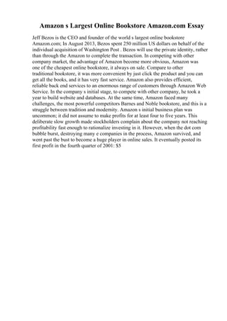 Amazon s Largest Online Bookstore Amazon.com Essay
Jeff Bezos is the CEO and founder of the world s largest online bookstore
Amazon.com; In August 2013, Bezos spent 250 million US dollars on behalf of the
individual acquisition of Washington Post . Bezos will use the private identity, rather
than through the Amazon to complete the transaction. In competing with other
company market, the advantage of Amazon become more obvious, Amazon was
one of the cheapest online bookstore, it always on sale. Compare to other
traditional bookstore, it was more convenient by just click the product and you can
get all the books, and it has very fast service. Amazon also provides efficient,
reliable back end services to an enormous range of customers through Amazon Web
Service. In the company s initial stage, to compete with other company, he took a
year to build website and databases. At the same time, Amazon faced many
challenges, the most powerful competitors Barnes and Noble bookstore, and this is a
struggle between tradition and modernity. Amazon s initial business plan was
uncommon; it did not assume to make profits for at least four to five years. This
deliberate slow growth made stockholders complain about the company not reaching
profitability fast enough to rationalize investing in it. However, when the dot com
bubble burst, destroying many e companies in the process, Amazon survived, and
went past the bust to become a huge player in online sales. It eventually posted its
first profit in the fourth quarter of 2001: $5
 