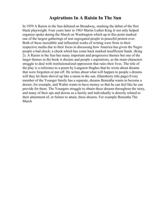 Aspirations In A Raisin In The Sun
In 1959 A Raisin in the Sun debuted on Broadway, marking the debut of the first
black playwright. Four years later in 1963 Martin Luther King Jr not only helped
organize spoke during the March on Washington which up to this point marked
one of the largest gatherings of non segregated people in peaceful protest ever.
Both of these incredible and influential works of writing were firsts in their
respective media due to their focus in discussing how America has given the Negro
people a bad check; a check which has come back marked insufficient funds. (King
2). A Raisin in the Sun has many important and progressive themes but one of the
larger themes in the book is dreams and people s aspirations, as the main characters
struggle to deal with institutionalized oppression that rules their lives. The title of
the play is a reference to a poem by Langston Hughes that he wrote about dreams
that were forgotten or put off. He writes about what will happen to people s dreams
will they let them shrivel up like a raisin in the sun. (Hansberry title page) Every
member of the Younger family has a separate, dreams Beneatha wants to become a
doctor, for example, and Walter wants to have money so that he can feel like he can
provide for them. The Youngers struggle to obtain these dreams throughout the story,
and many of their ups and downs as a family and individually is directly related to
their attainment of, or failure to attain, these dreams. For example Beneatha The
March
 