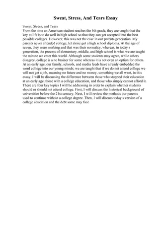 Sweat, Stress, And Tears Essay
Sweat, Stress, and Tears
From the time an American student reaches the 6th grade, they are taught that the
key to life is to do well in high school so that they can get accepted into the best
possible colleges. However, this was not the case in our parents generation. My
parents never attended college, let alone got a high school diploma. At the age of
seven, they were working and that was their normalcy, whereas, in today s
generation, the process of elementary, middle, and high school is what we are taught
the minute we enter this world. Although some students may agree, while others
disagree, college is a no brainer for some whereas it is not even an option for others.
At an early age, our family, schools, and media feeds have already embedded the
word college into our young minds; we are taught that if we do not attend college we
will not get a job, meaning no future and no money, something we all want, in this
essay, I will be discussing the difference between those who stopped their education
at an early age, those with a college education, and those who simply cannot afford it.
There are four key topics I will be addressing in order to explain whether students
should or should not attend college. First, I will discuss the historical background of
universities before the 21st century. Next, I will review the methods our parents
used to continue without a college degree. Then, I will discuss today s version of a
college education and the debt some may face
 