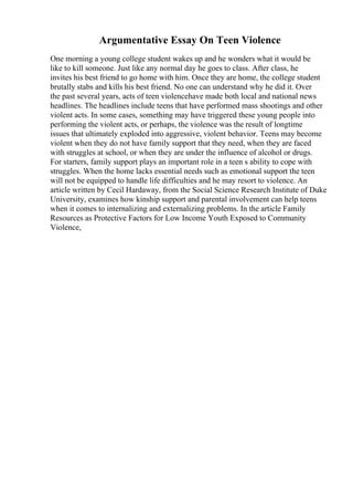 Argumentative Essay On Teen Violence
One morning a young college student wakes up and he wonders what it would be
like to kill someone. Just like any normal day he goes to class. After class, he
invites his best friend to go home with him. Once they are home, the college student
brutally stabs and kills his best friend. No one can understand why he did it. Over
the past several years, acts of teen violencehave made both local and national news
headlines. The headlines include teens that have performed mass shootings and other
violent acts. In some cases, something may have triggered these young people into
performing the violent acts, or perhaps, the violence was the result of longtime
issues that ultimately exploded into aggressive, violent behavior. Teens may become
violent when they do not have family support that they need, when they are faced
with struggles at school, or when they are under the influence of alcohol or drugs.
For starters, family support plays an important role in a teen s ability to cope with
struggles. When the home lacks essential needs such as emotional support the teen
will not be equipped to handle life difficulties and he may resort to violence. An
article written by Cecil Hardaway, from the Social Science Research Institute of Duke
University, examines how kinship support and parental involvement can help teens
when it comes to internalizing and externalizing problems. In the article Family
Resources as Protective Factors for Low Income Youth Exposed to Community
Violence,
 