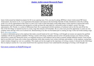 Junior Achievement Research Paper
Junior Achievement has helped me prepare for life in eye–opening ways. First, you may be asking, ВЁWhat is Junior Achievement?ВЁ Junior
Achievement, also known as JA, is an organization that prepares and expresses the knowledge that kids of today should know about the working
world. JA is run by representatives that come to a class every week to teach and inspire young adults about a career and how to pursue that career.
Representatives put life experiences into perspective so kids can learn the steps taken by a successful worker in todayЕ› society. Our class
representative, Mr. Priestly, is a worker at Millennium Steel. He is experienced with the mechanics of technical work on the line and off the line.
One of the first things we learned was how to create a logo that someone will remember. We as a class were given the opportunity to create our own
company name and logo with a set of colored wax. Brainstorming of an idea was the hardest part to creating our logo. In the real world creating a logo
for a...show more content...
A resume is information given to the employer that makes yourself stand out for a job. Writing a well thought out resume can separate the qualified
candidates with the less qualified candidates. Writing a resume with strong vocabulary and zero errors will greatly increase your chances of being
selected for a certain job. During this lesson, we imagined ourselves as the employer and we had to examine multiple different resumes. Each resume
had its own little twist. Some were written clean and pristine while other resumes were written with haste and mistakes. As the employer, seeing these
simple mistakes changed my view on a candidate. This simple activity has taught me the importance of writing a resume. It showed me the little things
that an employer searches for. I can easily benefit from this experience because I now understand the advantages of writing a well–thought–out
Get more content on HelpWriting.net
 
