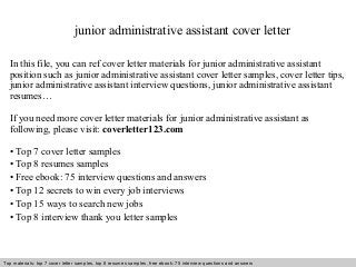 junior administrative assistant cover letter 
In this file, you can ref cover letter materials for junior administrative assistant 
position such as junior administrative assistant cover letter samples, cover letter tips, 
junior administrative assistant interview questions, junior administrative assistant 
resumes… 
If you need more cover letter materials for junior administrative assistant as 
following, please visit: coverletter123.com 
• Top 7 cover letter samples 
• Top 8 resumes samples 
• Free ebook: 75 interview questions and answers 
• Top 12 secrets to win every job interviews 
• Top 15 ways to search new jobs 
• Top 8 interview thank you letter samples 
Top materials: top 7 cover letter samples, top 8 Interview resumes samples, questions free and ebook: answers 75 – interview free download/ questions pdf and answers 
ppt file 
 